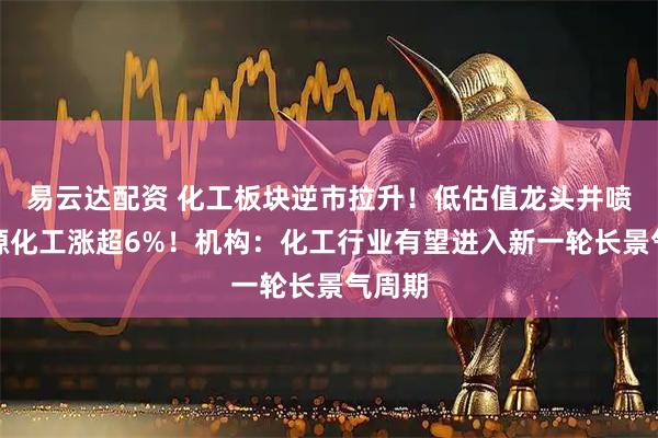 易云达配资 化工板块逆市拉升！低估值龙头井喷，博源化工涨超6%！机构：化工行业有望进入新一轮长景气周期