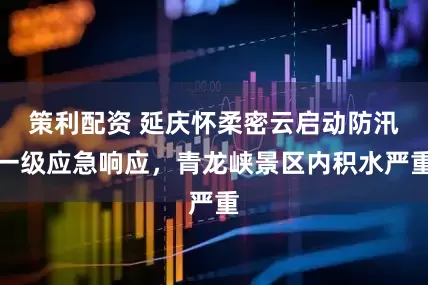 策利配资 延庆怀柔密云启动防汛一级应急响应，青龙峡景区内积水严重