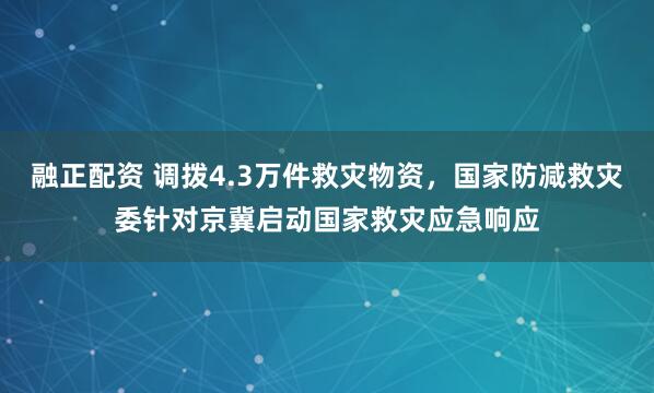 融正配资 调拨4.3万件救灾物资，国家防减救灾委针对京冀启动国家救灾应急响应