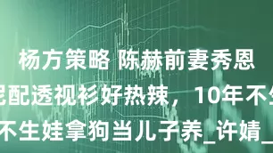 杨方策略 陈赫前妻秀恩爱，比基尼配透视衫好热辣，10年不生娃拿狗当儿子养_许婧_外籍_俩人