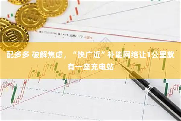 配多多 破解焦虑，“快广近”补能网络让1公里就有一座充电站