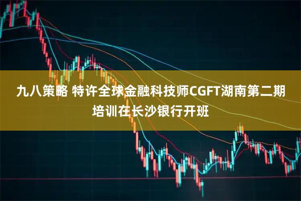 九八策略 特许全球金融科技师CGFT湖南第二期培训在长沙银行开班