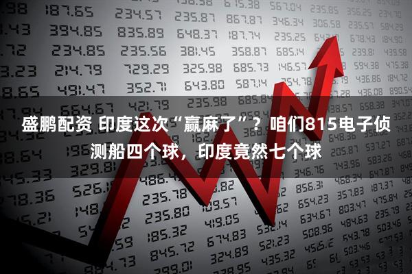 盛鹏配资 印度这次“赢麻了”？咱们815电子侦测船四个球，印度竟然七个球