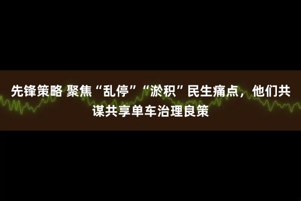 先锋策略 聚焦“乱停”“淤积”民生痛点，他们共谋共享单车治理良策