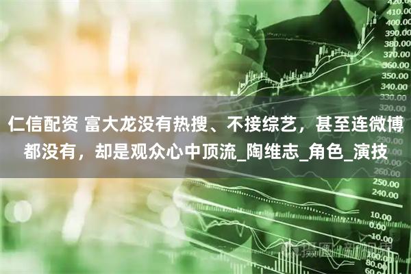 仁信配资 富大龙没有热搜、不接综艺，甚至连微博都没有，却是观众心中顶流_陶维志_角色_演技