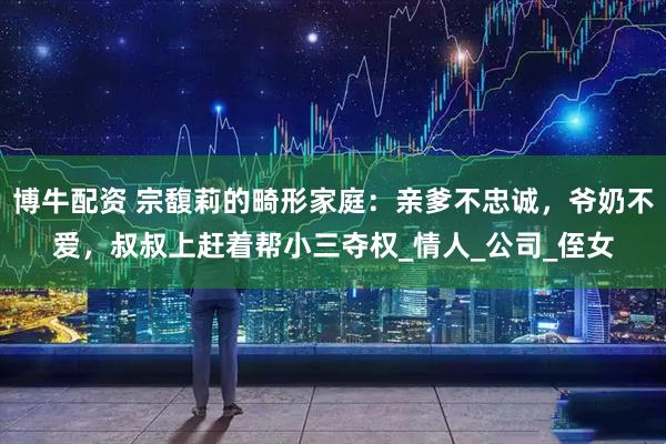 博牛配资 宗馥莉的畸形家庭：亲爹不忠诚，爷奶不爱，叔叔上赶着帮小三夺权_情人_公司_侄女