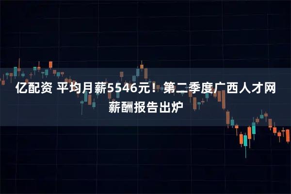 亿配资 平均月薪5546元！第二季度广西人才网薪酬报告出炉