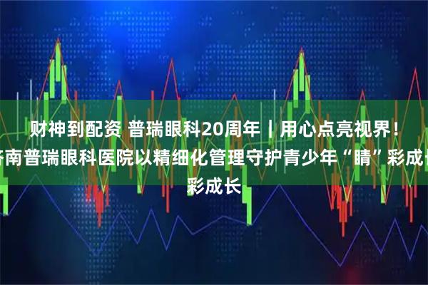 财神到配资 普瑞眼科20周年｜用心点亮视界！济南普瑞眼科医院以精细化管理守护青少年“睛”彩成长