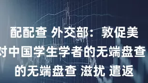 配配查 外交部：敦促美方停止针对中国学生学者的无端盘查 滋扰 遣返
