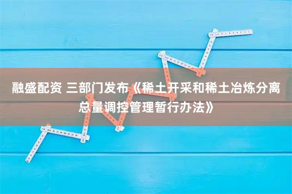 融盛配资 三部门发布《稀土开采和稀土冶炼分离总量调控管理暂行办法》