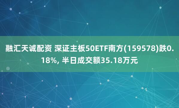 融汇天诚配资 深证主板50ETF南方(159578)跌0.18%, 半日成交额35.18万元