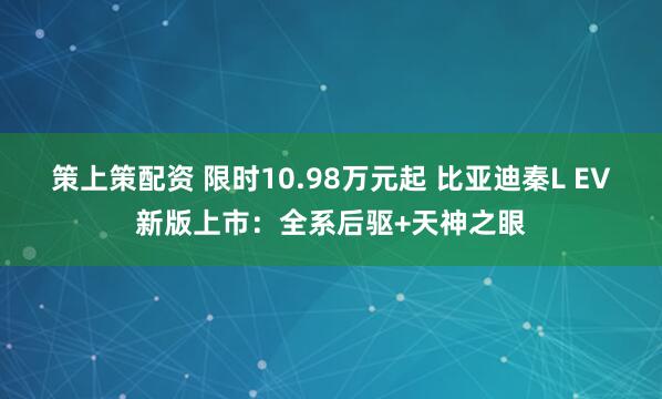 策上策配资 限时10.98万元起 比亚迪秦L EV新版上市：全系后驱+天神之眼