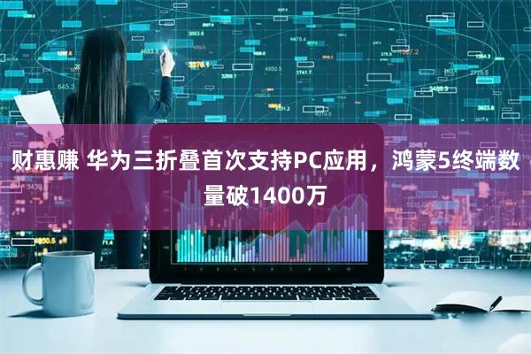 财惠赚 华为三折叠首次支持PC应用，鸿蒙5终端数量破1400万