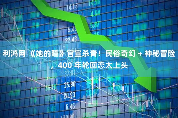 利鸿网 《她的瞳》官宣杀青！民俗奇幻 + 神秘冒险，400 年轮回恋太上头