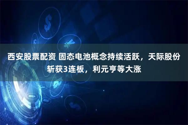 西安股票配资 固态电池概念持续活跃，天际股份斩获3连板，利元亨等大涨