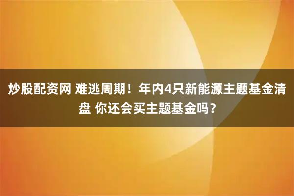 炒股配资网 难逃周期！年内4只新能源主题基金清盘 你还会买主题基金吗？