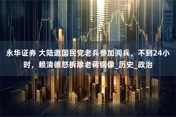 永华证券 大陆邀国民党老兵参加阅兵，不到24小时，赖清德怒拆除老蒋铜像_历史_政治