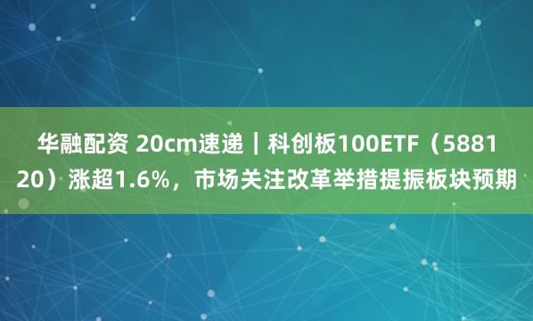 华融配资 20cm速递｜科创板100ETF（588120）涨超1.6%，市场关注改革举措提振板块预期