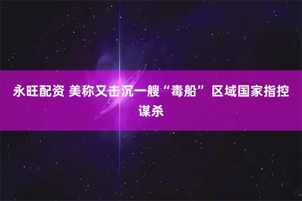 永旺配资 美称又击沉一艘“毒船” 区域国家指控谋杀