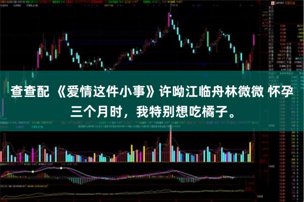 查查配 《爱情这件小事》许呦江临舟林微微 怀孕三个月时，我特别想吃橘子。