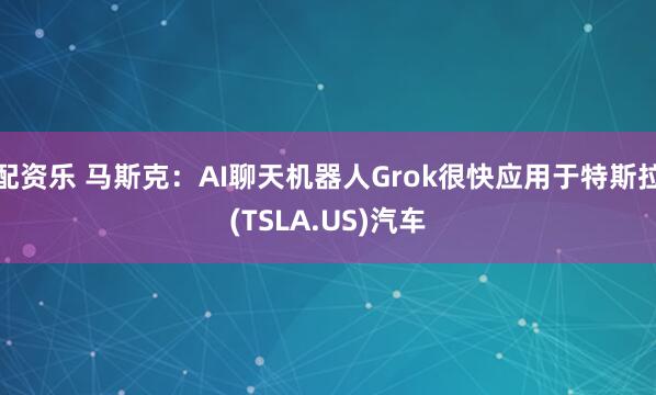 配资乐 马斯克：AI聊天机器人Grok很快应用于特斯拉(TSLA.US)汽车
